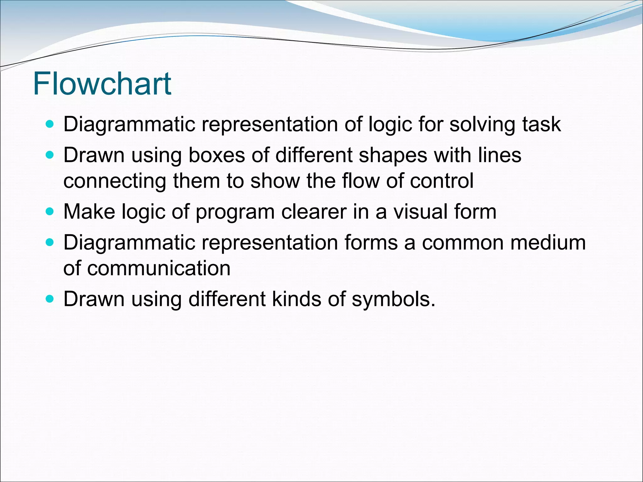 Flowchart
 Diagrammatic representation of logic for solving task
 Drawn using boxes of different shapes with lines
connecting them to show the flow of control
 Make logic of program clearer in a visual form
 Diagrammatic representation forms a common medium
of communication
 Drawn using different kinds of symbols.
 