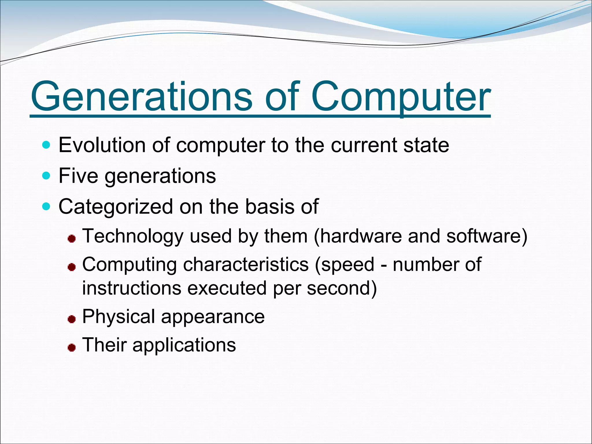 Generations of Computer
 Evolution of computer to the current state
 Five generations
 Categorized on the basis of
Technology used by them (hardware and software)
Computing characteristics (speed - number of
instructions executed per second)
Physical appearance
Their applications
 