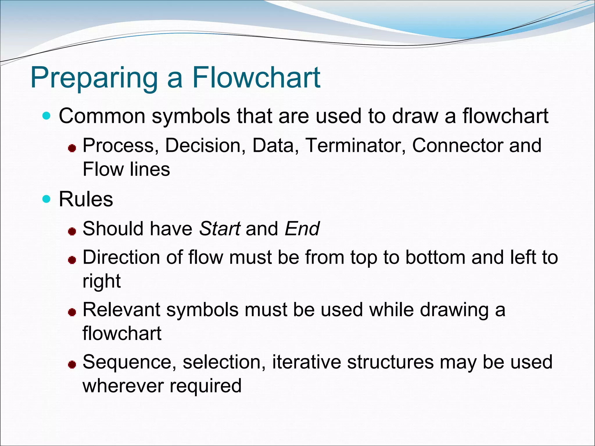 Preparing a Flowchart
 Common symbols that are used to draw a flowchart
Process, Decision, Data, Terminator, Connector and
Flow lines
 Rules
Should have Start and End
Direction of flow must be from top to bottom and left to
right
Relevant symbols must be used while drawing a
flowchart
Sequence, selection, iterative structures may be used
wherever required
 