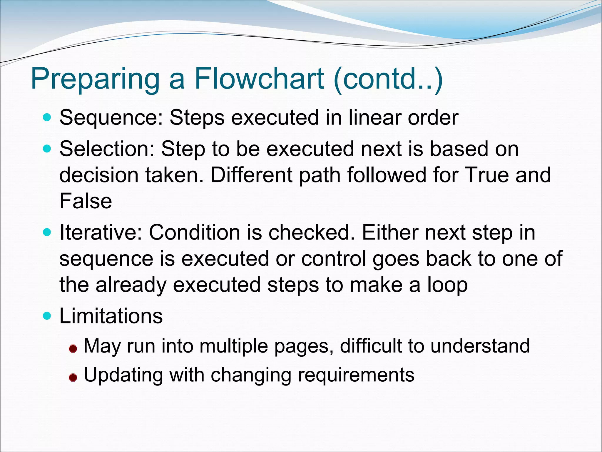 Preparing a Flowchart (contd..)
 Sequence: Steps executed in linear order
 Selection: Step to be executed next is based on
decision taken. Different path followed for True and
False
 Iterative: Condition is checked. Either next step in
sequence is executed or control goes back to one of
the already executed steps to make a loop
 Limitations
May run into multiple pages, difficult to understand
Updating with changing requirements
 