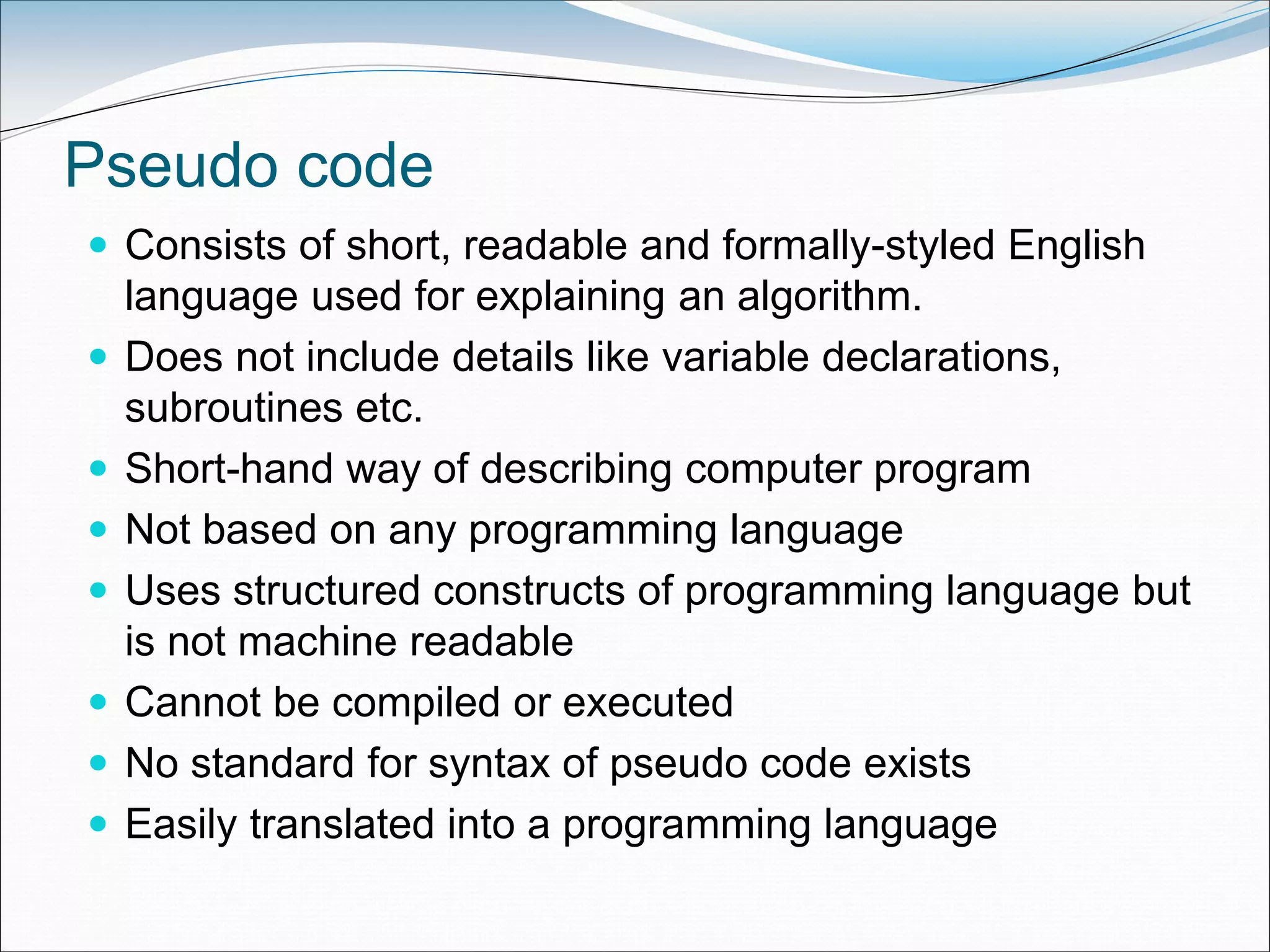 Pseudo code
 Consists of short, readable and formally-styled English
language used for explaining an algorithm.
 Does not include details like variable declarations,
subroutines etc.
 Short-hand way of describing computer program
 Not based on any programming language
 Uses structured constructs of programming language but
is not machine readable
 Cannot be compiled or executed
 No standard for syntax of pseudo code exists
 Easily translated into a programming language
 