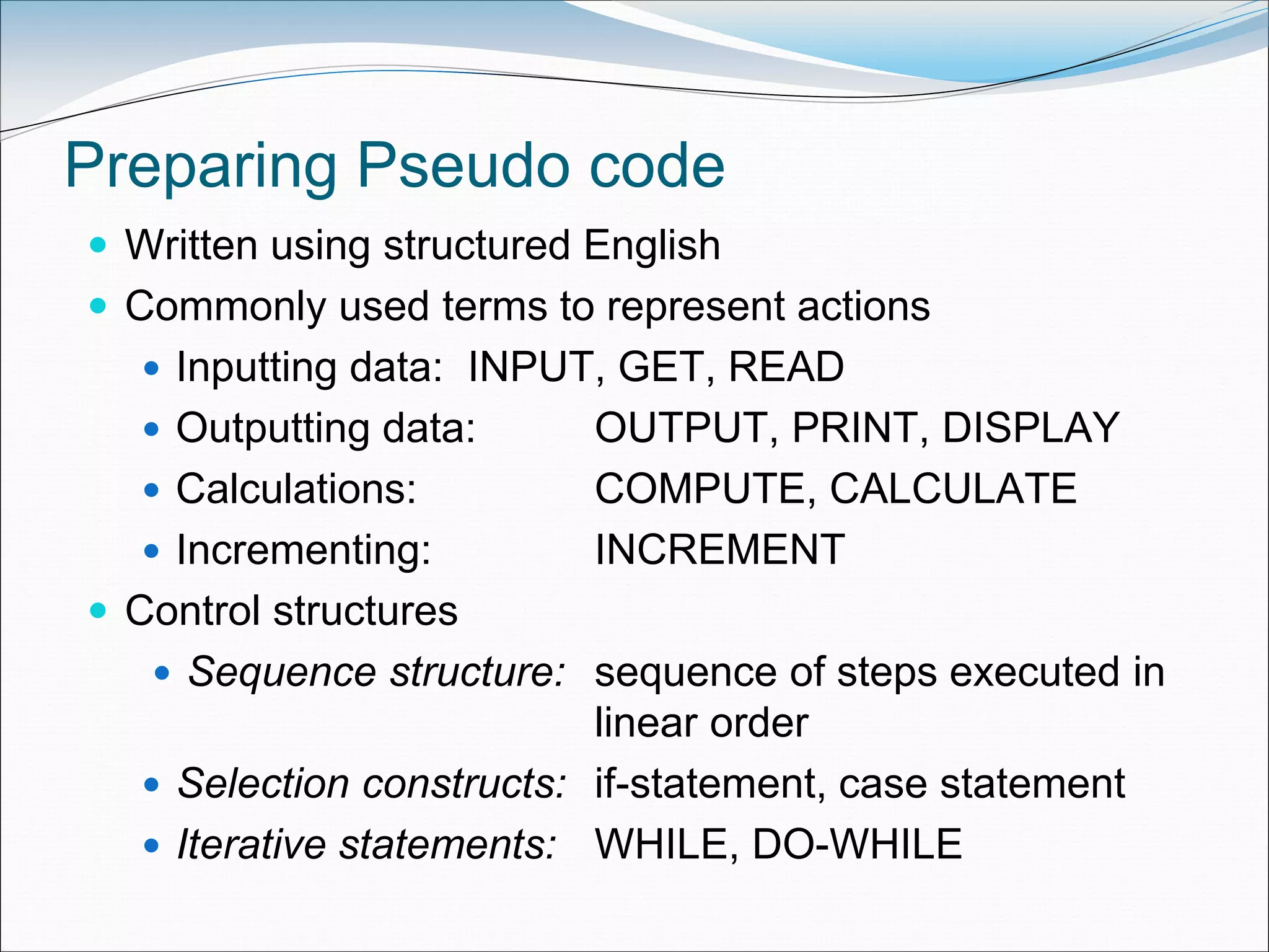 Preparing Pseudo code
 Written using structured English
 Commonly used terms to represent actions
 Inputting data: INPUT, GET, READ
 Outputting data: OUTPUT, PRINT, DISPLAY
 Calculations: COMPUTE, CALCULATE
 Incrementing: INCREMENT
 Control structures
 Sequence structure: sequence of steps executed in
linear order
 Selection constructs: if-statement, case statement
 Iterative statements: WHILE, DO-WHILE
 