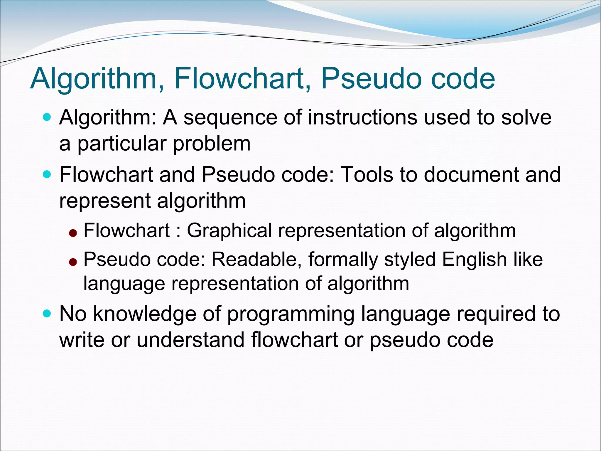 Algorithm, Flowchart, Pseudo code
 Algorithm: A sequence of instructions used to solve
a particular problem
 Flowchart and Pseudo code: Tools to document and
represent algorithm
Flowchart : Graphical representation of algorithm
Pseudo code: Readable, formally styled English like
language representation of algorithm
 No knowledge of programming language required to
write or understand flowchart or pseudo code
 