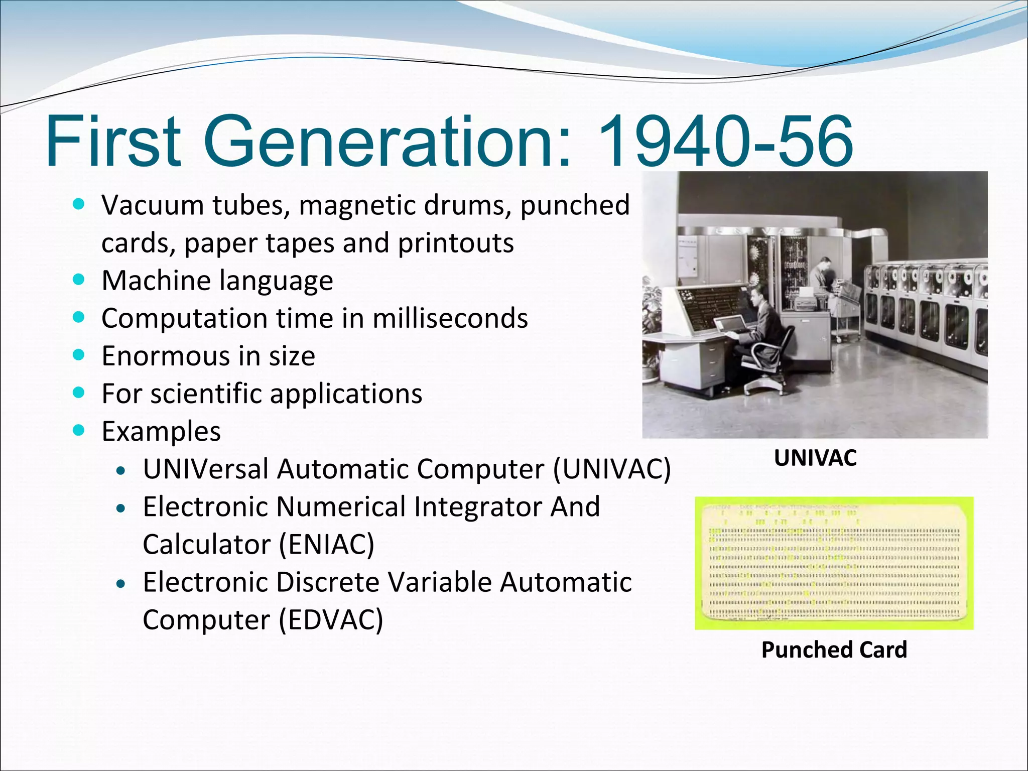 First Generation: 1940-56
 Vacuum tubes, magnetic drums, punched
cards, paper tapes and printouts
 Machine language
 Computation time in milliseconds
 Enormous in size
 For scientific applications
 Examples
 UNIVersal Automatic Computer (UNIVAC)
 Electronic Numerical Integrator And
Calculator (ENIAC)
 Electronic Discrete Variable Automatic
Computer (EDVAC)
UNIVAC
Punched Card
 