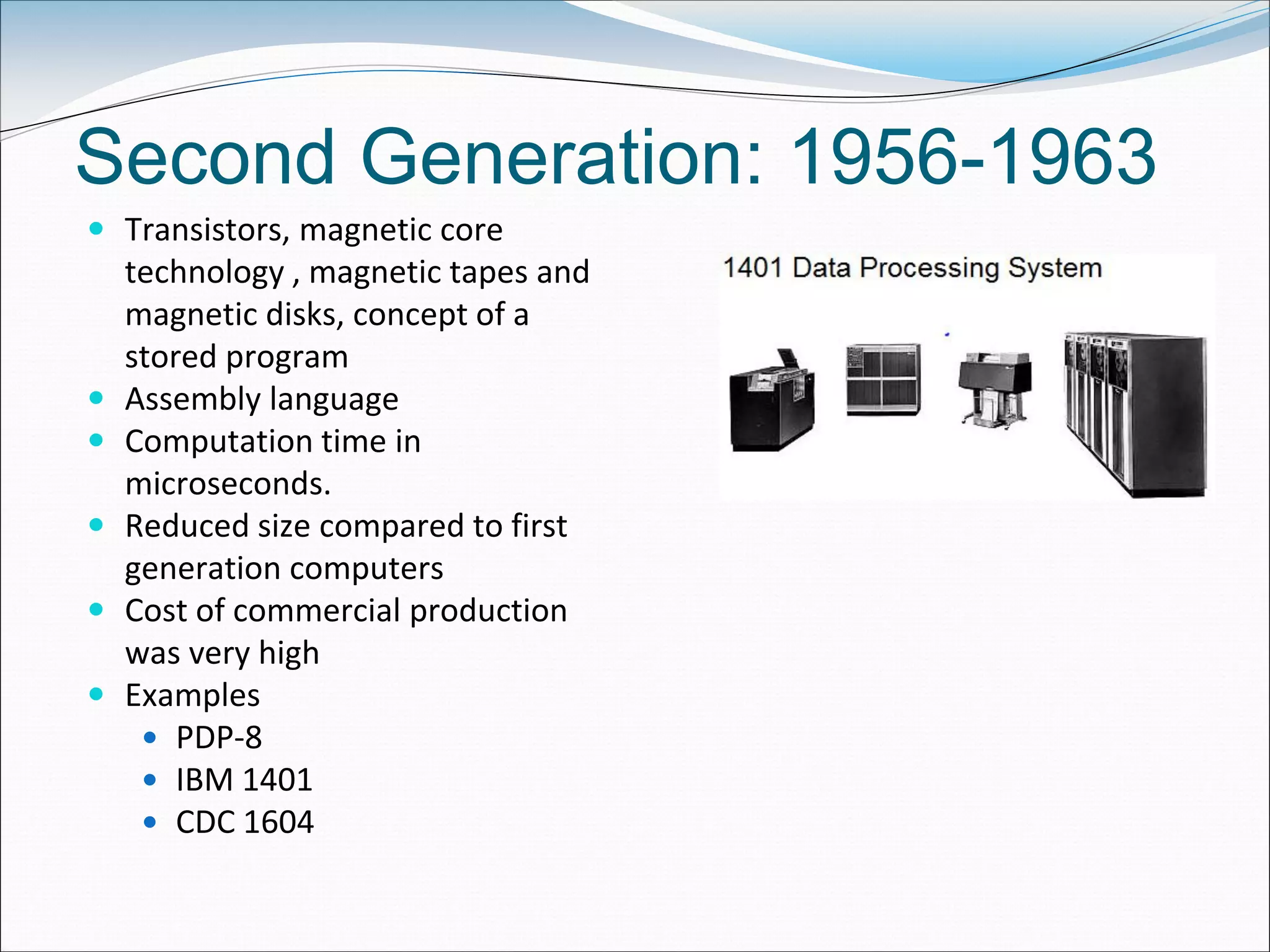 Second Generation: 1956-1963
 Transistors, magnetic core
technology , magnetic tapes and
magnetic disks, concept of a
stored program
 Assembly language
 Computation time in
microseconds.
 Reduced size compared to first
generation computers
 Cost of commercial production
was very high
 Examples
 PDP-8
 IBM 1401
 CDC 1604
 