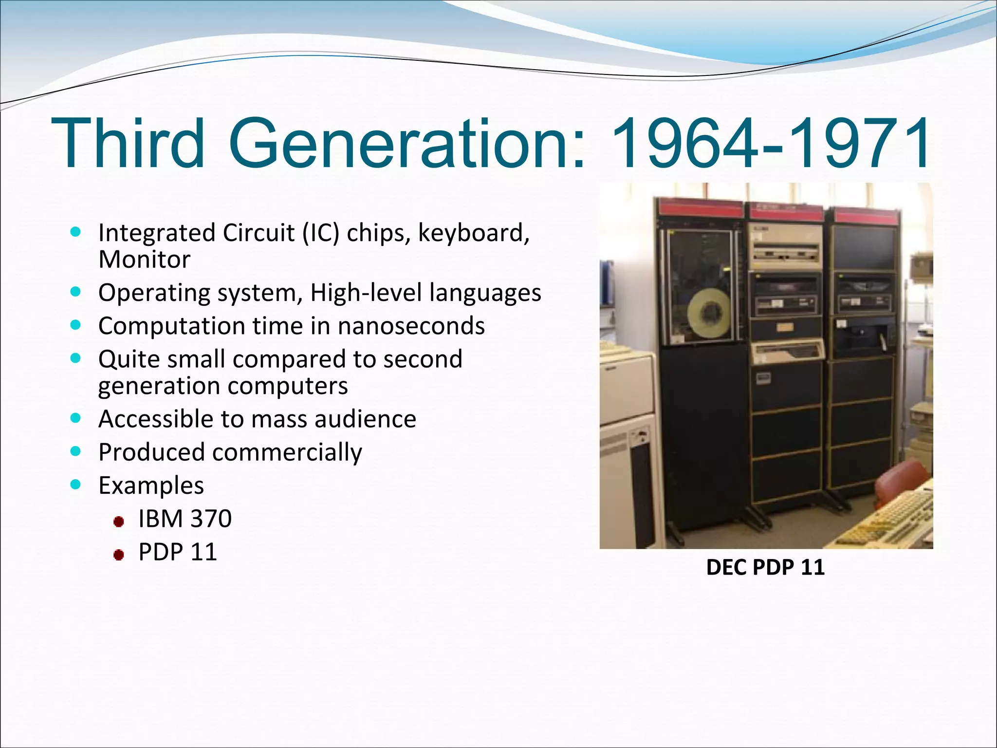 Third Generation: 1964-1971
 Integrated Circuit (IC) chips, keyboard,
Monitor
 Operating system, High-level languages
 Computation time in nanoseconds
 Quite small compared to second
generation computers
 Accessible to mass audience
 Produced commercially
 Examples
IBM 370
PDP 11
DEC PDP 11
 