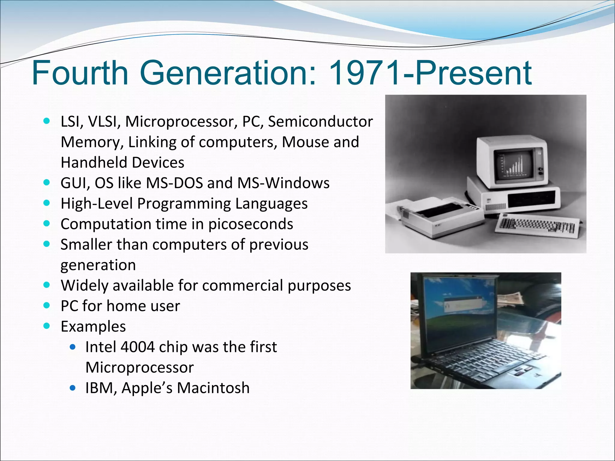 Fourth Generation: 1971-Present
 LSI, VLSI, Microprocessor, PC, Semiconductor
Memory, Linking of computers, Mouse and
Handheld Devices
 GUI, OS like MS-DOS and MS-Windows
 High-Level Programming Languages
 Computation time in picoseconds
 Smaller than computers of previous
generation
 Widely available for commercial purposes
 PC for home user
 Examples
 Intel 4004 chip was the first
Microprocessor
 IBM, Apple’s Macintosh
 