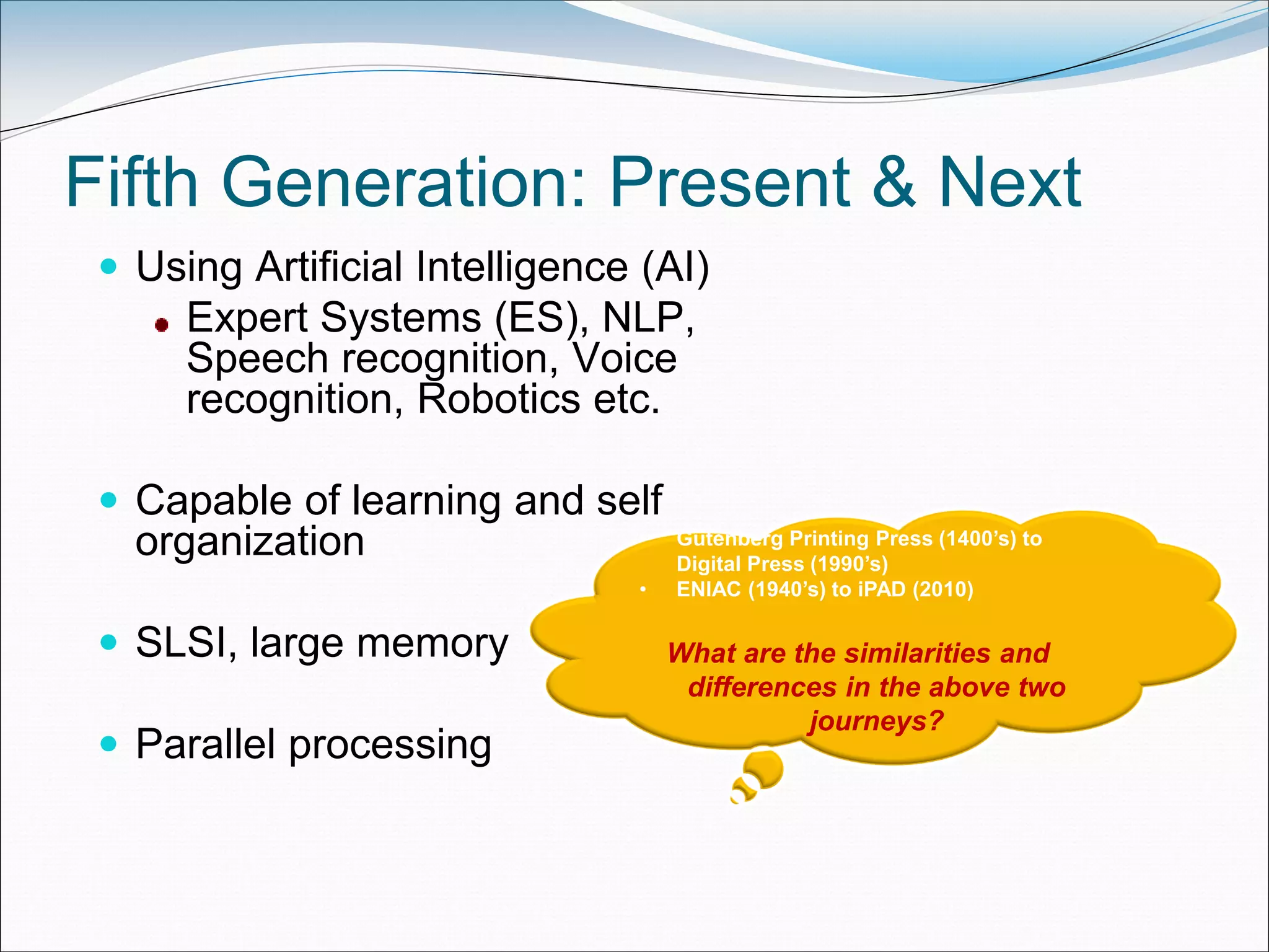 Fifth Generation: Present & Next
 Using Artificial Intelligence (AI)
Expert Systems (ES), NLP,
Speech recognition, Voice
recognition, Robotics etc.
 Capable of learning and self
organization
 SLSI, large memory
 Parallel processing
• Gutenberg Printing Press (1400’s) to
Digital Press (1990’s)
• ENIAC (1940’s) to iPAD (2010)
What are the similarities and
differences in the above two
journeys?
 