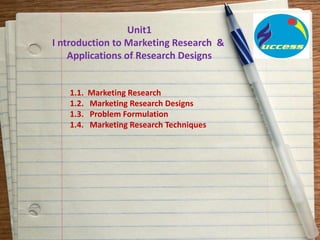 Unit1
I ntroduction to Marketing Research &
Applications of Research Designs
1.1. Marketing Research
1.2. Marketing Research Designs
1.3. Problem Formulation
1.4. Marketing Research Techniques
 