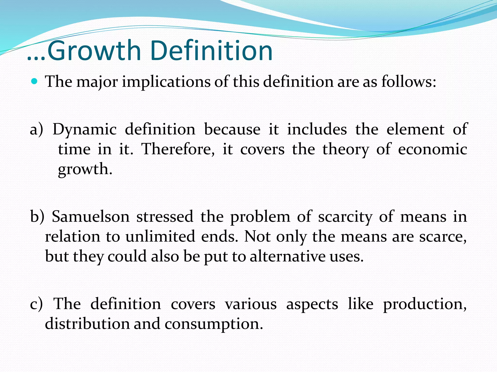 …Growth Definition
 The major implications of this definition are as follows:
a) Dynamic definition because it includes the element of
time in it. Therefore, it covers the theory of economic
growth.
b) Samuelson stressed the problem of scarcity of means in
relation to unlimited ends. Not only the means are scarce,
but they could also be put to alternative uses.
c) The definition covers various aspects like production,
distribution and consumption.
 