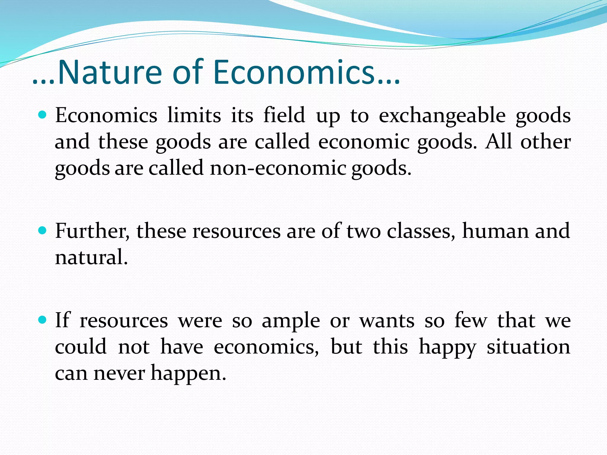 …Nature of Economics…
 Economics limits its field up to exchangeable goods
and these goods are called economic goods. All other
goods are called non-economic goods.
 Further, these resources are of two classes, human and
natural.
 If resources were so ample or wants so few that we
could not have economics, but this happy situation
can never happen.
 