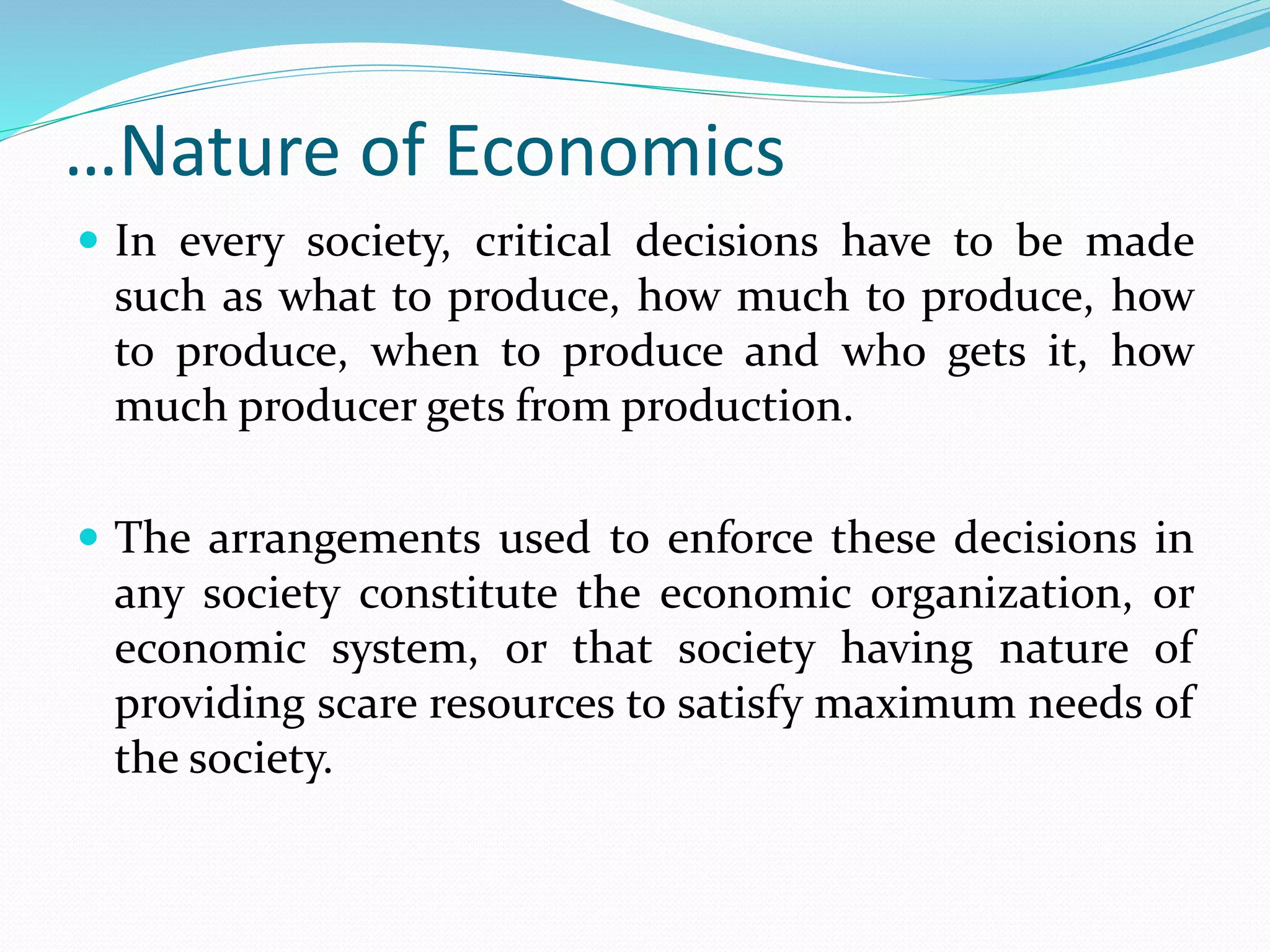 …Nature of Economics
 In every society, critical decisions have to be made
such as what to produce, how much to produce, how
to produce, when to produce and who gets it, how
much producer gets from production.
 The arrangements used to enforce these decisions in
any society constitute the economic organization, or
economic system, or that society having nature of
providing scare resources to satisfy maximum needs of
the society.
 