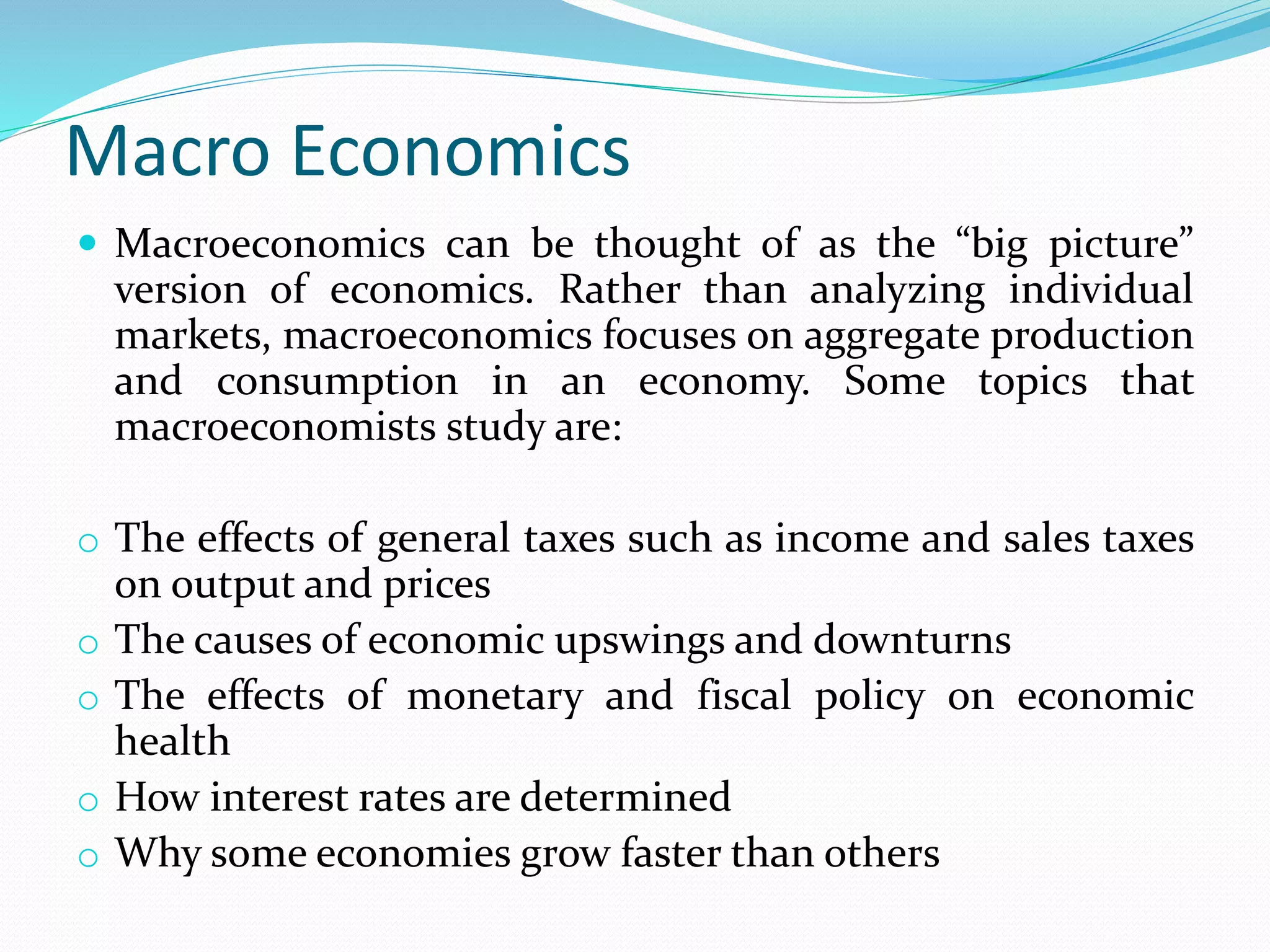 Macro Economics
 Macroeconomics can be thought of as the “big picture”
version of economics. Rather than analyzing individual
markets, macroeconomics focuses on aggregate production
and consumption in an economy. Some topics that
macroeconomists study are:
o The effects of general taxes such as income and sales taxes
on output and prices
o The causes of economic upswings and downturns
o The effects of monetary and fiscal policy on economic
health
o How interest rates are determined
o Why some economies grow faster than others
 