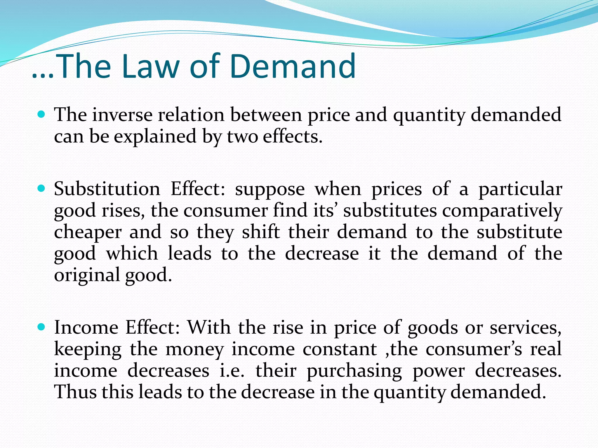 …The Law of Demand
 The inverse relation between price and quantity demanded
can be explained by two effects.
 Substitution Effect: suppose when prices of a particular
good rises, the consumer find its’ substitutes comparatively
cheaper and so they shift their demand to the substitute
good which leads to the decrease it the demand of the
original good.
 Income Effect: With the rise in price of goods or services,
keeping the money income constant ,the consumer’s real
income decreases i.e. their purchasing power decreases.
Thus this leads to the decrease in the quantity demanded.
 