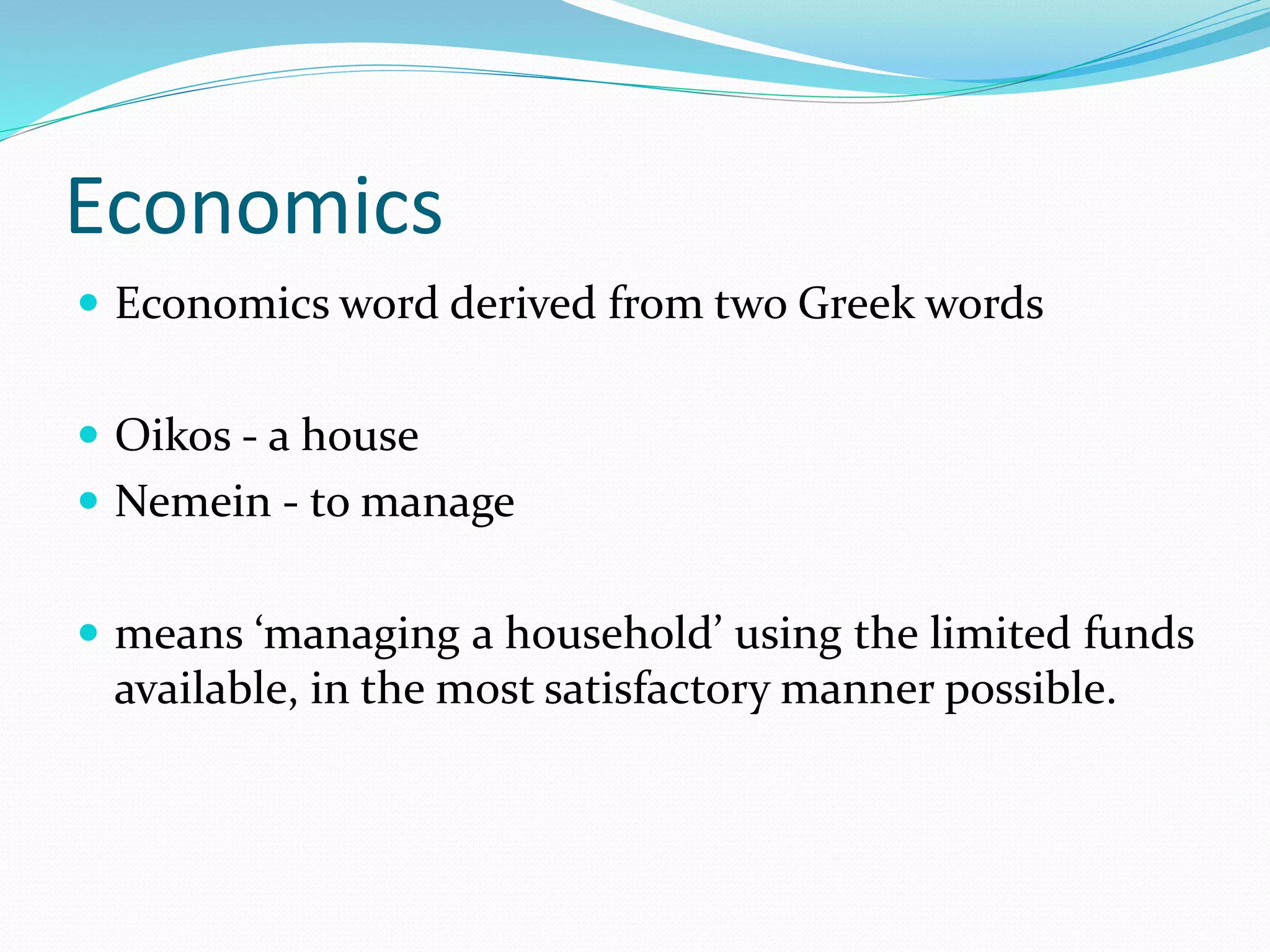 Economics
 Economics word derived from two Greek words
 Oikos - a house
 Nemein - to manage
 means ‘managing a household’ using the limited funds
available, in the most satisfactory manner possible.
 