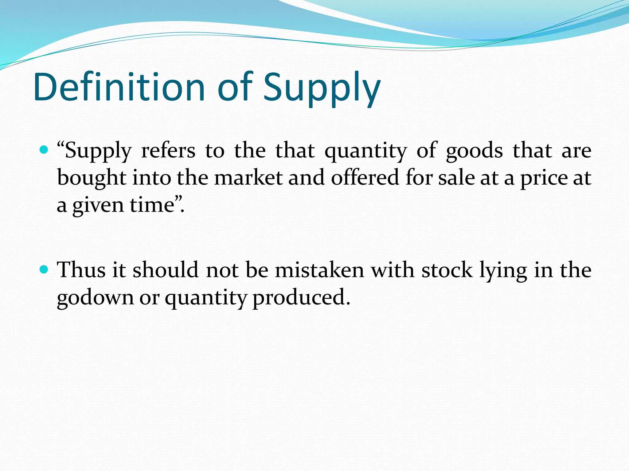 Definition of Supply
 “Supply refers to the that quantity of goods that are
bought into the market and offered for sale at a price at
a given time”.
 Thus it should not be mistaken with stock lying in the
godown or quantity produced.
 
