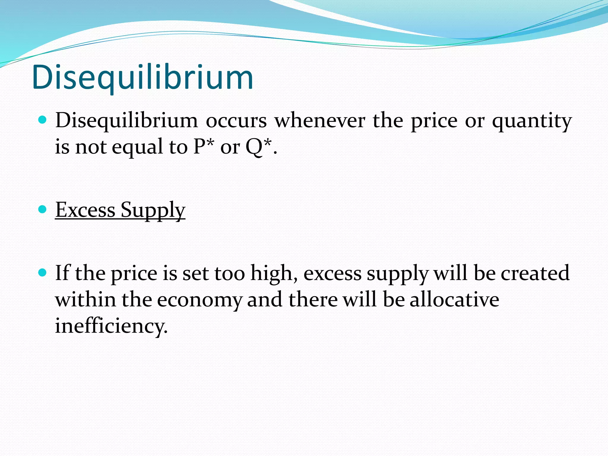 Disequilibrium
 Disequilibrium occurs whenever the price or quantity
is not equal to P* or Q*.
 Excess Supply
 If the price is set too high, excess supply will be created
within the economy and there will be allocative
inefficiency.
 