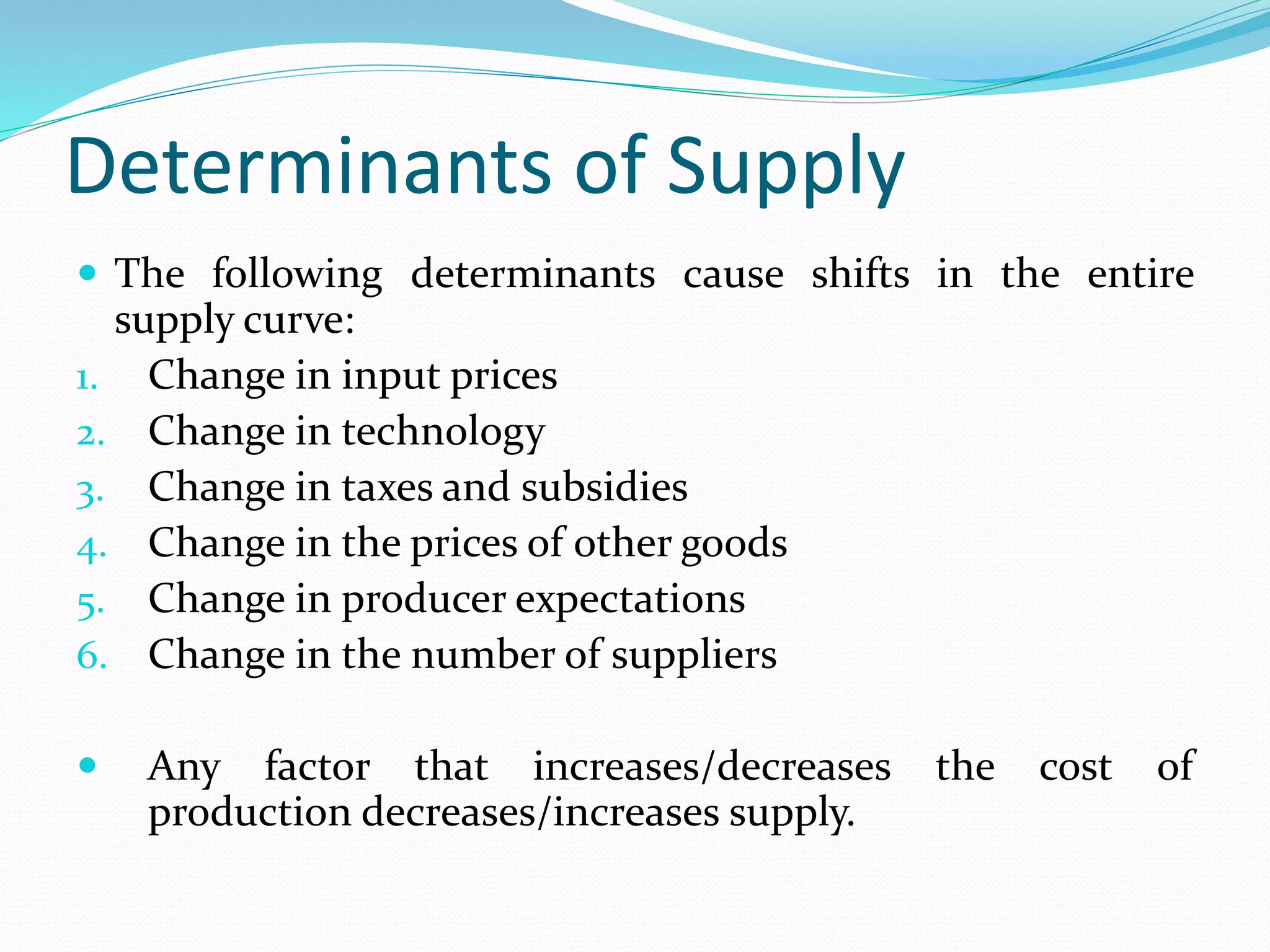 Determinants of Supply
 The following determinants cause shifts in the entire
supply curve:
1. Change in input prices
2. Change in technology
3. Change in taxes and subsidies
4. Change in the prices of other goods
5. Change in producer expectations
6. Change in the number of suppliers
 Any factor that increases/decreases the cost of
production decreases/increases supply.
 