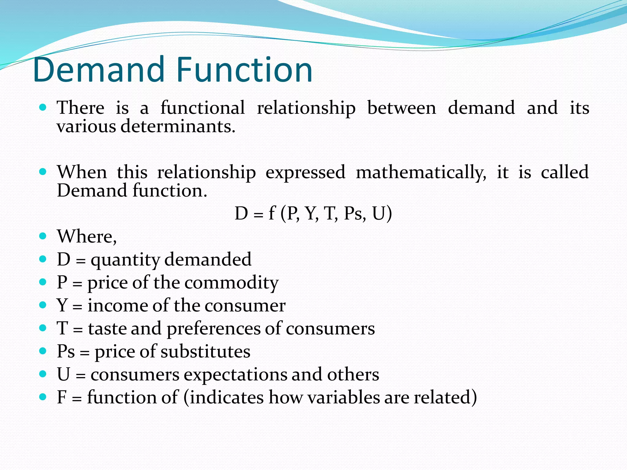 Demand Function
 There is a functional relationship between demand and its
various determinants.
 When this relationship expressed mathematically, it is called
Demand function.
D = f (P, Y, T, Ps, U)
 Where,
 D = quantity demanded
 P = price of the commodity
 Y = income of the consumer
 T = taste and preferences of consumers
 Ps = price of substitutes
 U = consumers expectations and others
 F = function of (indicates how variables are related)
 