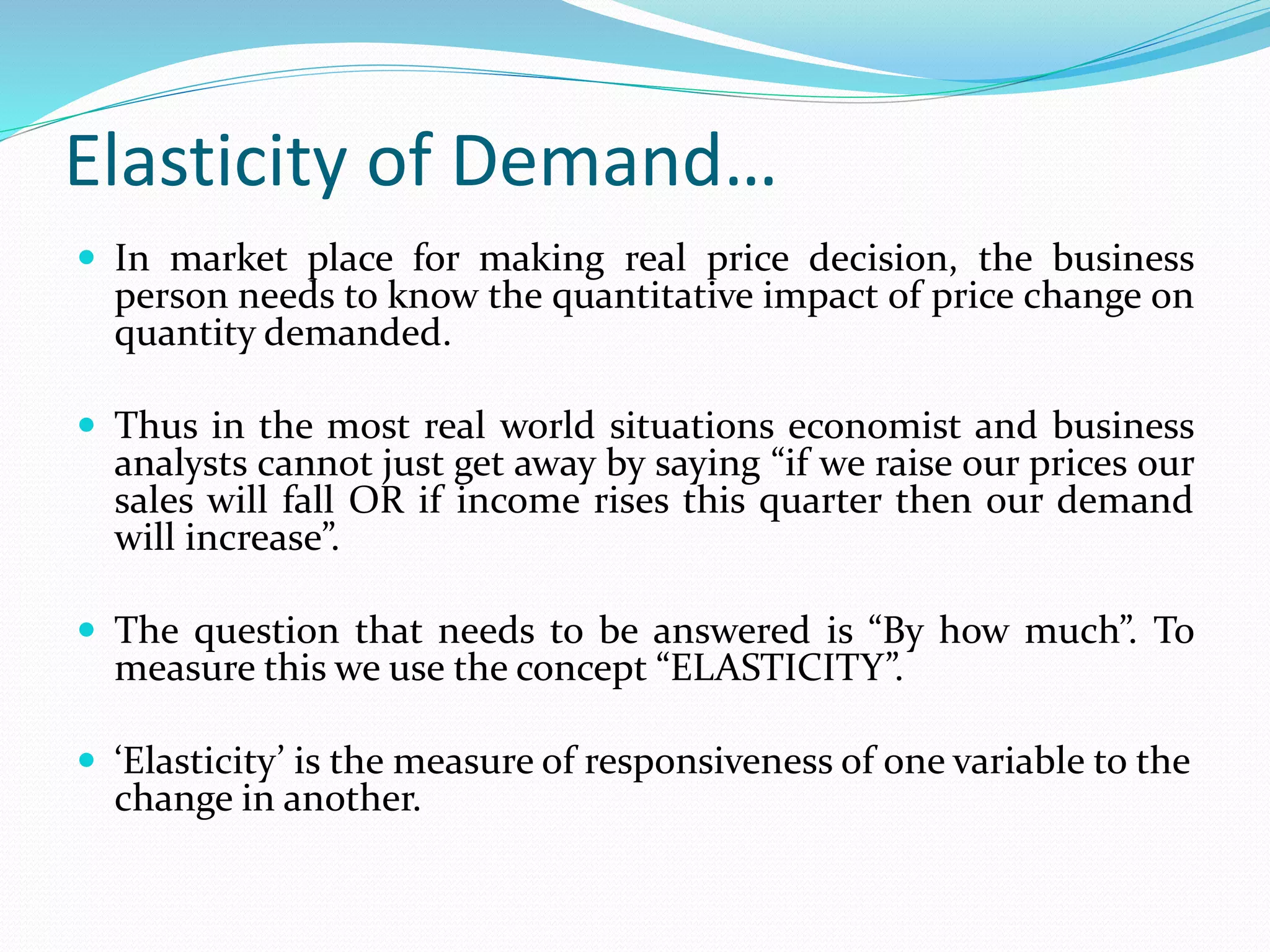 Elasticity of Demand…
 In market place for making real price decision, the business
person needs to know the quantitative impact of price change on
quantity demanded.
 Thus in the most real world situations economist and business
analysts cannot just get away by saying “if we raise our prices our
sales will fall OR if income rises this quarter then our demand
will increase”.
 The question that needs to be answered is “By how much”. To
measure this we use the concept “ELASTICITY”.
 ‘Elasticity’ is the measure of responsiveness of one variable to the
change in another.
 