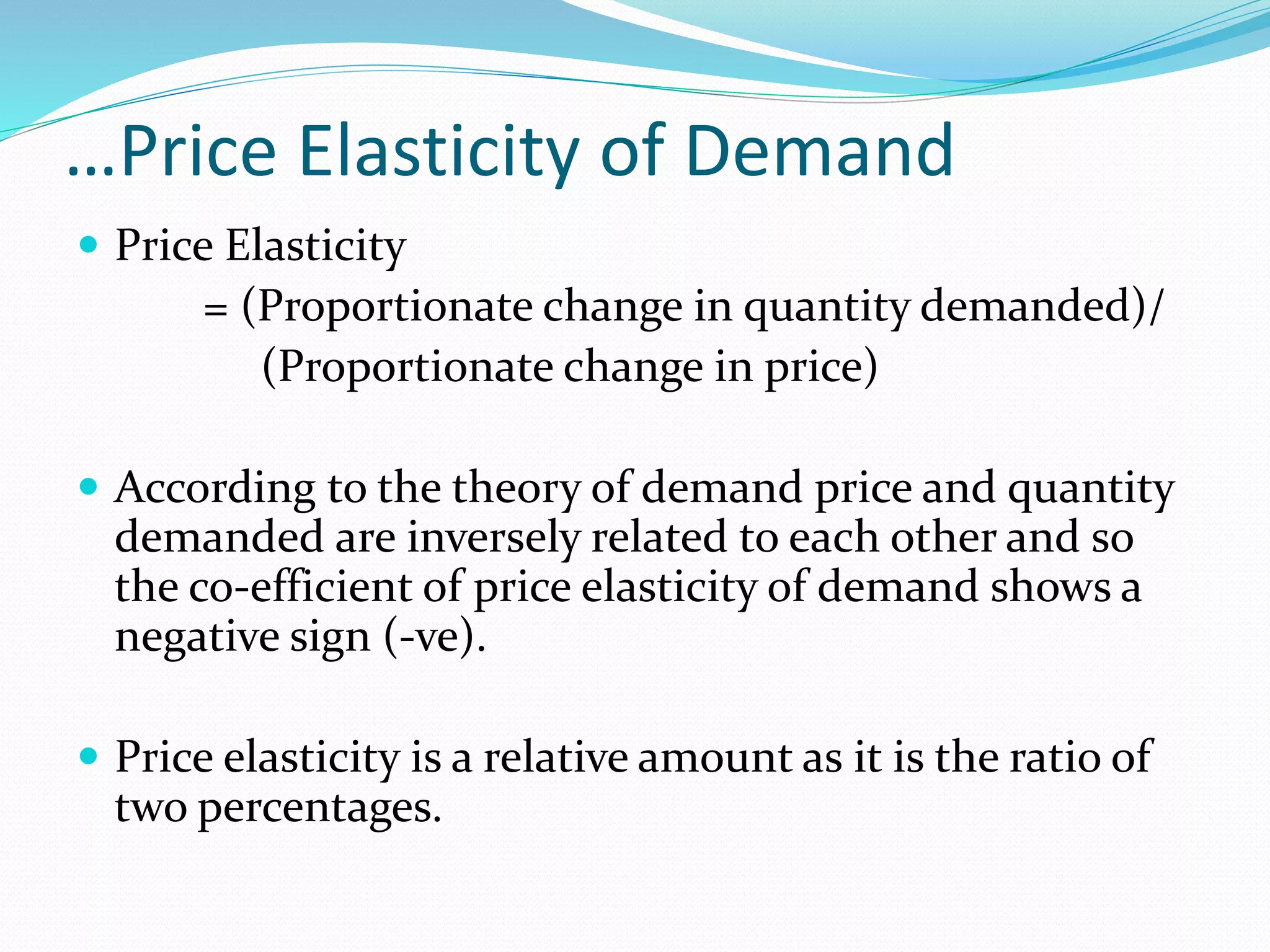 …Price Elasticity of Demand
 Price Elasticity
= (Proportionate change in quantity demanded)/
(Proportionate change in price)
 According to the theory of demand price and quantity
demanded are inversely related to each other and so
the co-efficient of price elasticity of demand shows a
negative sign (-ve).
 Price elasticity is a relative amount as it is the ratio of
two percentages.
 
