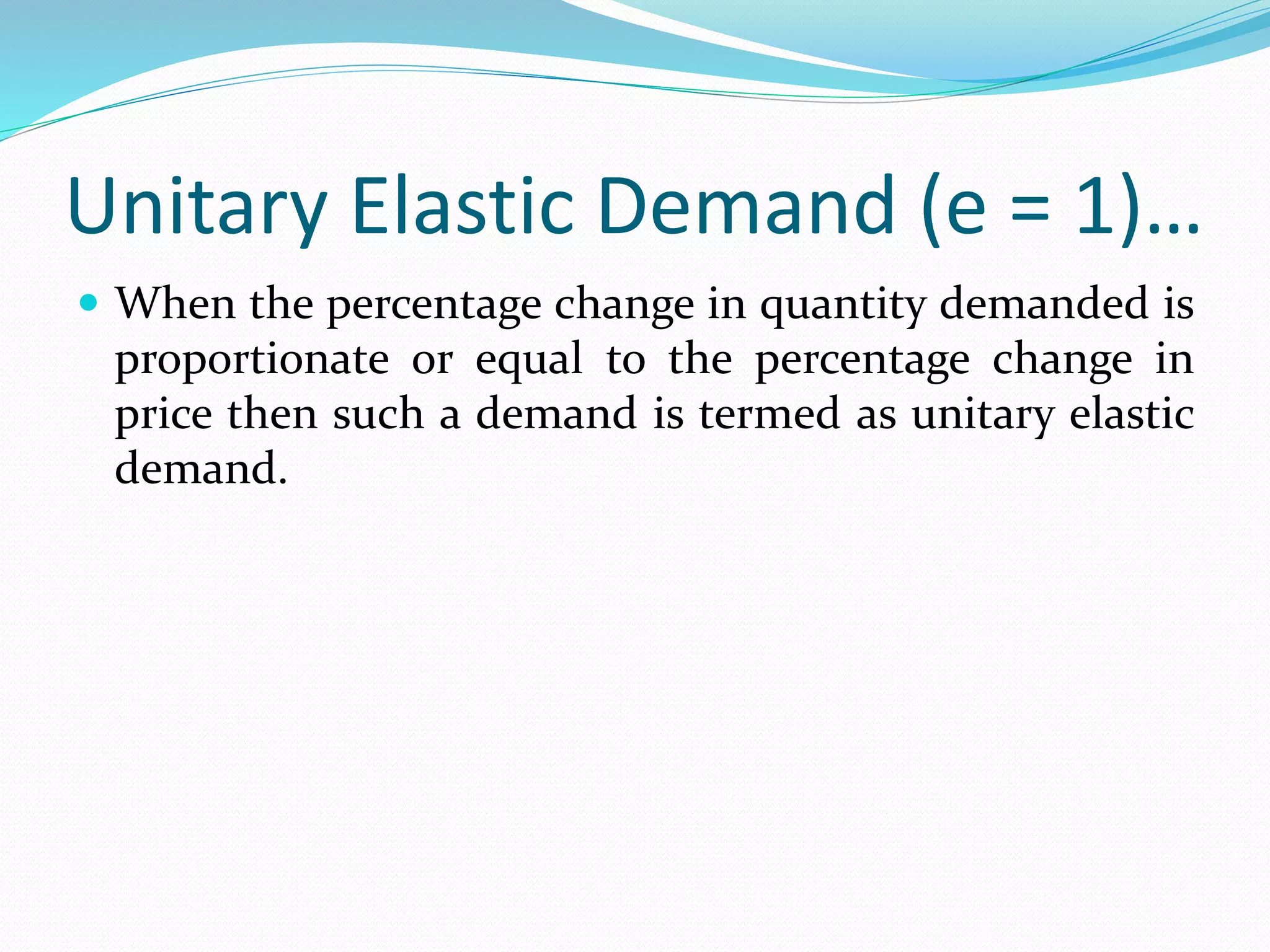 Unitary Elastic Demand (e = 1)…
 When the percentage change in quantity demanded is
proportionate or equal to the percentage change in
price then such a demand is termed as unitary elastic
demand.
 