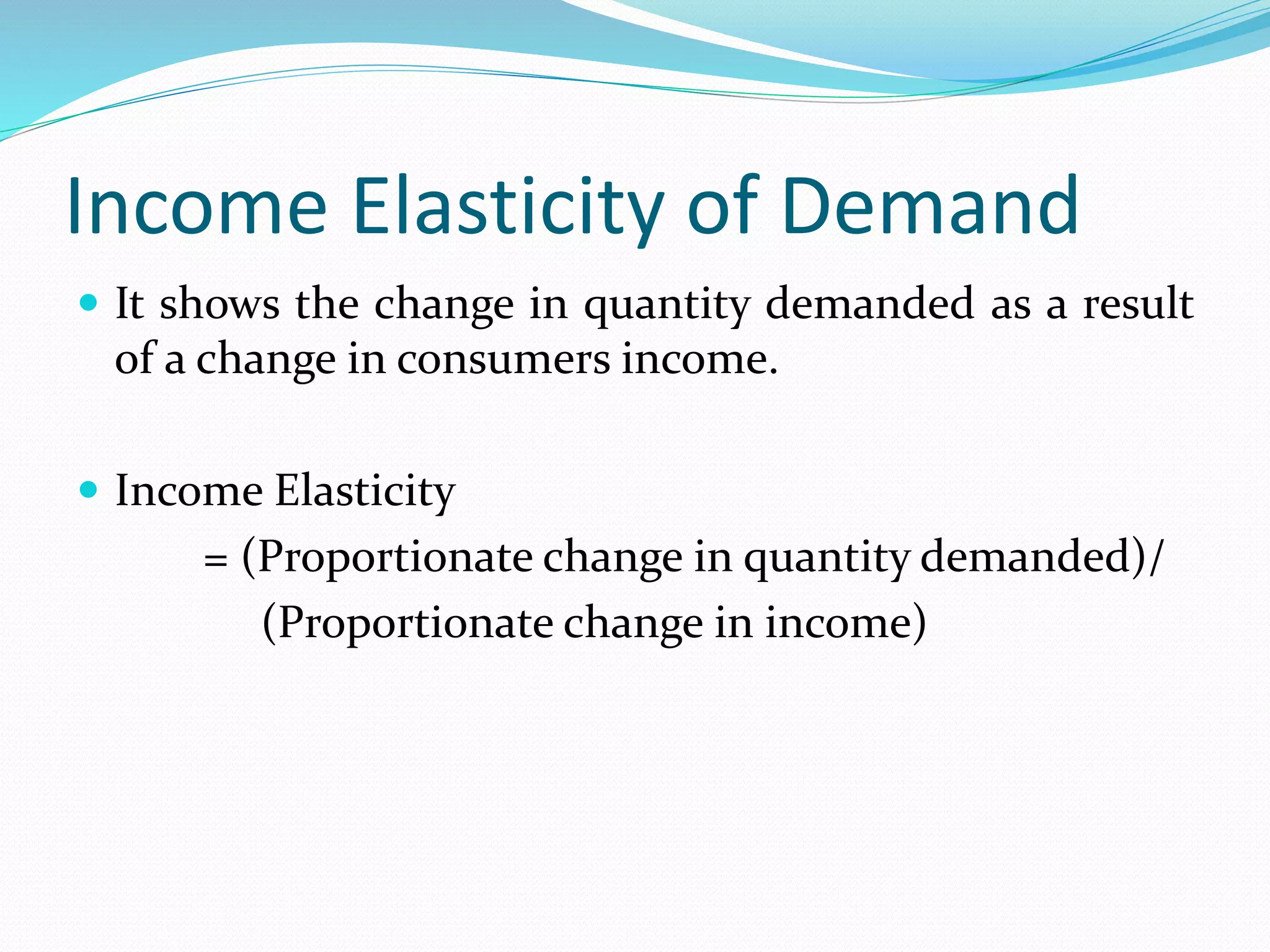 Income Elasticity of Demand
 It shows the change in quantity demanded as a result
of a change in consumers income.
 Income Elasticity
= (Proportionate change in quantity demanded)/
(Proportionate change in income)
 