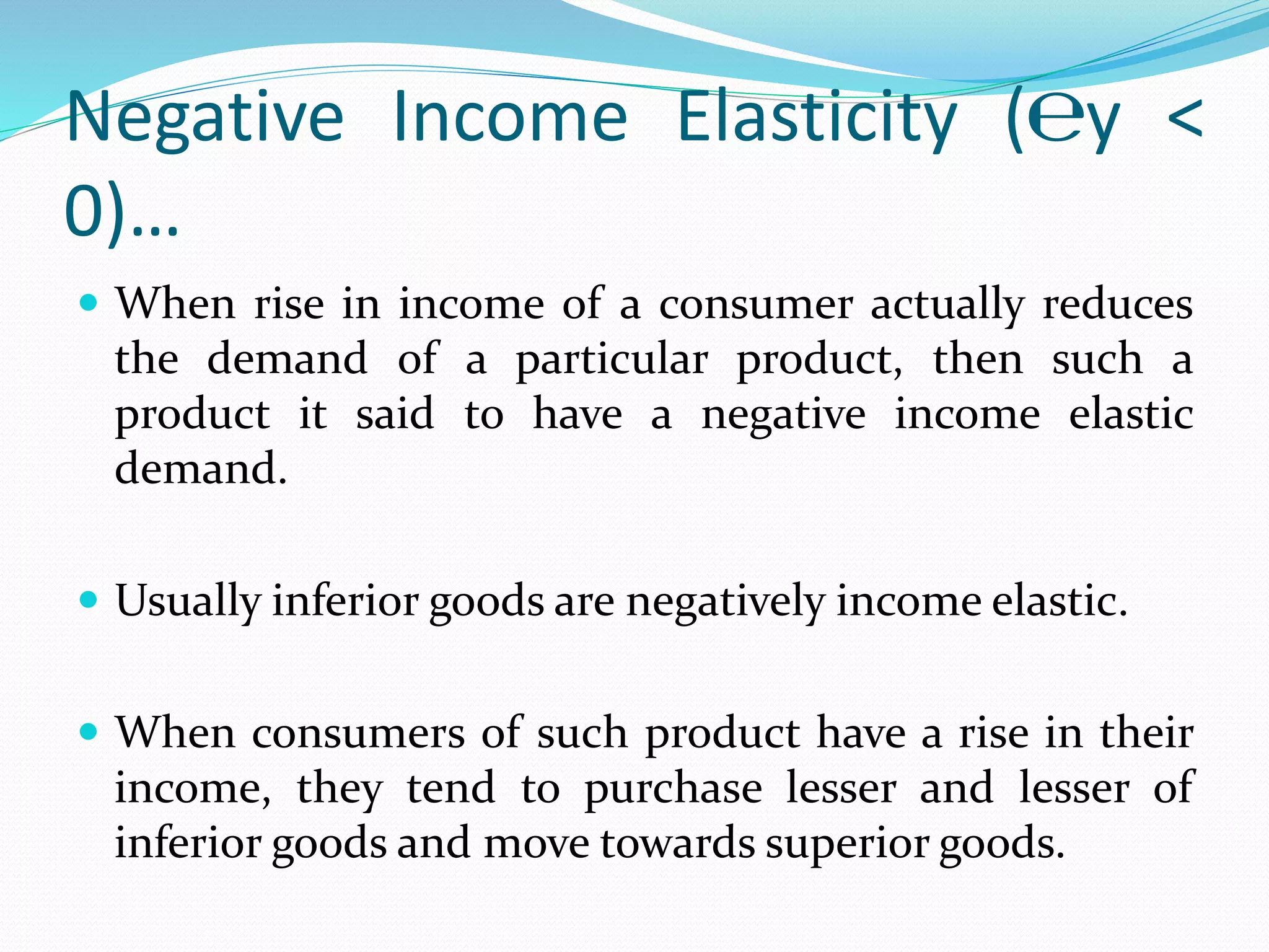 Negative Income Elasticity (℮y <
0)…
 When rise in income of a consumer actually reduces
the demand of a particular product, then such a
product it said to have a negative income elastic
demand.
 Usually inferior goods are negatively income elastic.
 When consumers of such product have a rise in their
income, they tend to purchase lesser and lesser of
inferior goods and move towards superior goods.
 