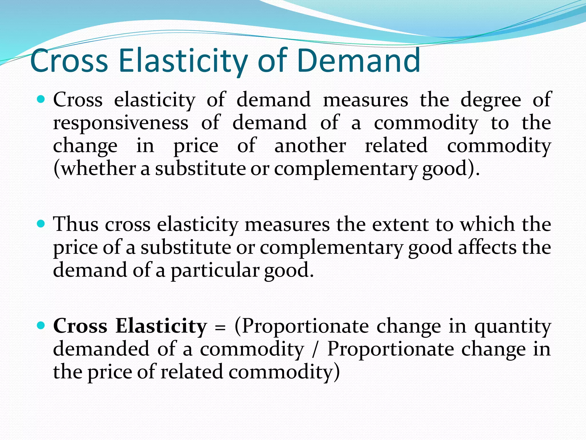 Cross Elasticity of Demand
 Cross elasticity of demand measures the degree of
responsiveness of demand of a commodity to the
change in price of another related commodity
(whether a substitute or complementary good).
 Thus cross elasticity measures the extent to which the
price of a substitute or complementary good affects the
demand of a particular good.
 Cross Elasticity = (Proportionate change in quantity
demanded of a commodity / Proportionate change in
the price of related commodity)
 