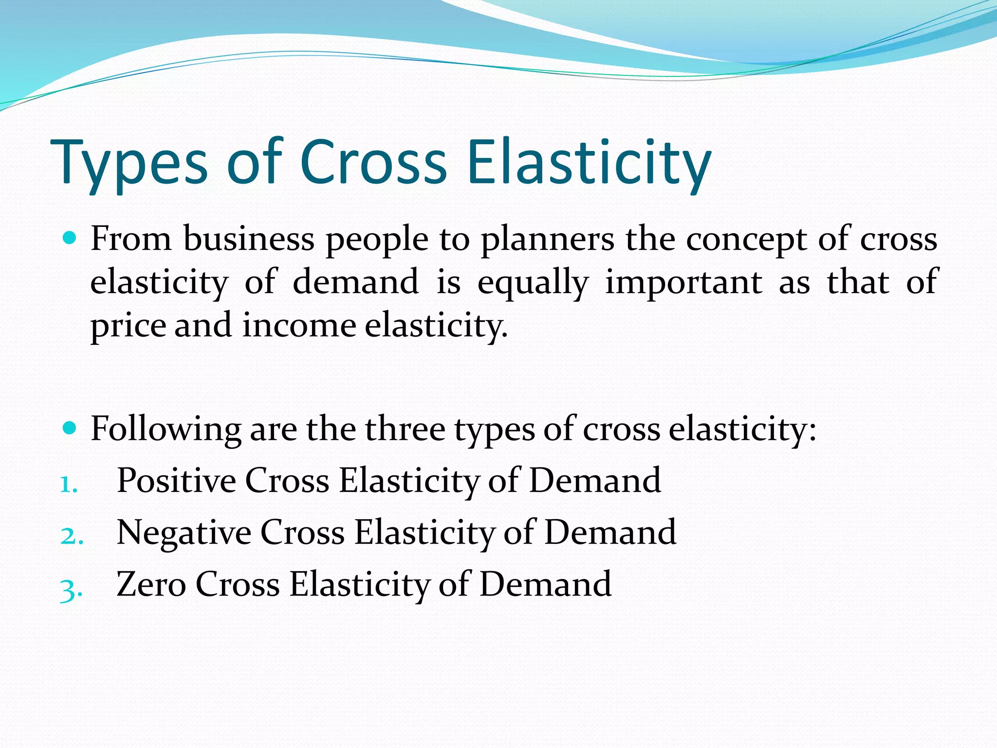 Types of Cross Elasticity
 From business people to planners the concept of cross
elasticity of demand is equally important as that of
price and income elasticity.
 Following are the three types of cross elasticity:
1. Positive Cross Elasticity of Demand
2. Negative Cross Elasticity of Demand
3. Zero Cross Elasticity of Demand
 