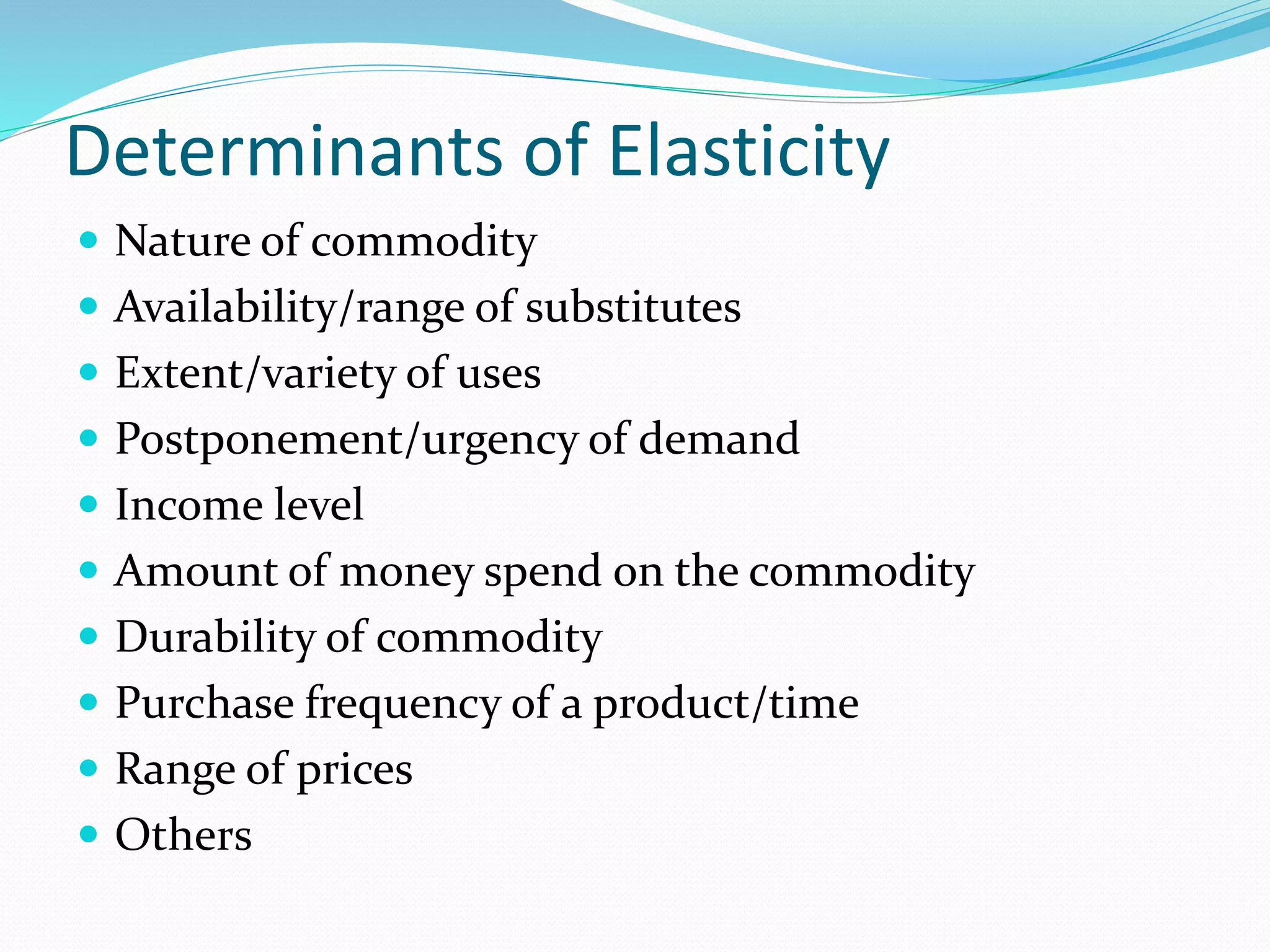 Determinants of Elasticity
 Nature of commodity
 Availability/range of substitutes
 Extent/variety of uses
 Postponement/urgency of demand
 Income level
 Amount of money spend on the commodity
 Durability of commodity
 Purchase frequency of a product/time
 Range of prices
 Others
 