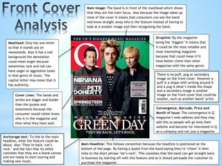 Main Image: The band is in front of the masthead which shows
that they are the main focus. Also because the image takes up
most of the cover it means that consumers can see the band
and know straight away who is the feature instead of having to
look at a smaller image and then recognising the band.
Strapline: By the magazine
being the ‘biggest’ it means that
it could be the most reliable and
most interesting magazine
because that could mean it’ll
have better client than other
magazines with the same genre.
Cover Lines: The bands and
artists are bigger and bolder
than the quotes and
statements because the
consumer would rather know
who is in the magazine and
then what they have said.
Main Headline: This follows convention because the headline is positioned at the
bottom of the page. By having a quote from the band saying they’re ‘chaos’ it then
links to the short phrase ‘let’s rock’. This connotes that the band can get straight back
to business by starting off with this feature and so it should persuade the customer to
purchase the magazine.
Convergence, Barcode, Price and
Month of Issue: The convergence is Q
magazine’s web address and they may
add this so people will go onto their
website and become for interested in Q
as a company and not just a magazine.
Masthead: Only has one letter
so that it stands out on
newsstands. Also it has a red
background the denotation
could mean anger because
sometimes rock and roll can
have anger or aggressive tones
in that genre of music. The
capital letter may mean that it
has authority.
Anchorage text: To link to the main
headline, what the feature could be
about. Also ‘They’re back. Let’s
rock.’ and the fact that its white
connotes that they are a blank canvas
and are ready to start touring and
making new music.
There is no puff, pug or secondary
image on the front cover. However a
puff is a shape with writing around it
and a pug is what’s inside the shape
and a secondary image is another
image on the front cover that could be
smaller, such as another band/ artist.
 