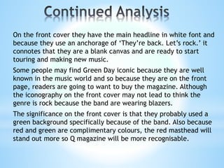 On the front cover they have the main headline in white font and
because they use an anchorage of ‘They’re back. Let’s rock.’ it
connotes that they are a blank canvas and are ready to start
touring and making new music.
Some people may find Green Day iconic because they are well
known in the music world and so because they are on the front
page, readers are going to want to buy the magazine. Although
the iconography on the front cover may not lead to think the
genre is rock because the band are wearing blazers.
The significance on the front cover is that they probably used a
green background specifically because of the band. Also because
red and green are complimentary colours, the red masthead will
stand out more so Q magazine will be more recognisable.
 