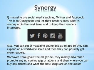 Q magazine use social media such as, Twitter and Facebook.
This is so Q magazine can let their readers know what is
coming up in the next issue and to keep their readers
interested.
Also, you can get Q magazine online and as an app so they can
expand on a worldwide scale and then they can possibly get
more readers.
Moreover, throughout the magazine, they mainly advertise/
promote any up coming gigs or albums and then where you can
buy any tickets and what the best songs are on the album.
 