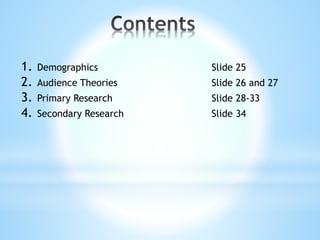 1. Demographics Slide 25
2. Audience Theories Slide 26 and 27
3. Primary Research Slide 28-33
4. Secondary Research Slide 34
 