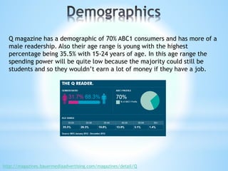 Q magazine has a demographic of 70% ABC1 consumers and has more of a
male readership. Also their age range is young with the highest
percentage being 35.5% with 15-24 years of age. In this age range the
spending power will be quite low because the majority could still be
students and so they wouldn’t earn a lot of money if they have a job.
http://magazines.bauermediaadvertising.com/magazines/detail/Q
 