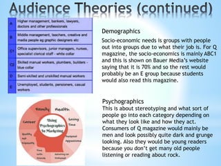 Demographics
Socio-economic needs is groups with people
out into groups due to what their job is. For Q
magazine, the socio-economics is mainly ABC1
and this is shown on Bauer Media’s website
saying that it is 70% and so the rest would
probably be an E group because students
would also read this magazine.
Psychographics
This is about stereotyping and what sort of
people go into each category depending on
what they look like and how they act.
Consumers of Q magazine would mainly be
men and look possibly quite dark and grunge
looking. Also they would be young readers
because you don’t get many old people
listening or reading about rock.
 