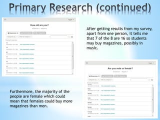 After getting results from my survey,
apart from one person, it tells me
that 7 of the 8 are 16 so students
may buy magazines, possibly in
music.
Furthermore, the majority of the
people are female which could
mean that females could buy more
magazines than men.
 