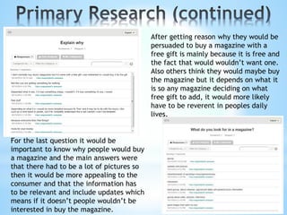 After getting reason why they would be
persuaded to buy a magazine with a
free gift is mainly because it is free and
the fact that would wouldn’t want one.
Also others think they would maybe buy
the magazine but it depends on what it
is so any magazine deciding on what
free gift to add, it would more likely
have to be reverent in peoples daily
lives.
For the last question it would be
important to know why people would buy
a magazine and the main answers were
that there had to be a lot of pictures so
then it would be more appealing to the
consumer and that the information has
to be relevant and include updates which
means if it doesn’t people wouldn’t be
interested in buy the magazine.
 