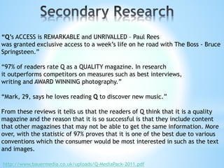 “Q’s ACCESS is REMARKABLE and UNRIVALLED – Paul Rees
was granted exclusive access to a week’s life on he road with The Boss - Bruce
Springsteen.”
“97% of readers rate Q as a QUALITY magazine. In research
it outperforms competitors on measures such as best interviews,
writing and AWARD WINNING photography.”
“Mark, 29, says he loves reading Q to discover new music.”
From these reviews it tells us that the readers of Q think that it is a quality
magazine and the reason that it is so successful is that they include content
that other magazines that may not be able to get the same information. More
over, with the statistic of 97% proves that it is one of the best due to various
conventions which the consumer would be most interested in such as the text
and images.
http://www.bauermedia.co.uk/uploads/Q-MediaPack-2011.pdf
 