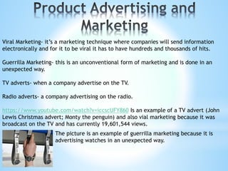 Viral Marketing- it’s a marketing technique where companies will send information
electronically and for it to be viral it has to have hundreds and thousands of hits.
Guerrilla Marketing- this is an unconventional form of marketing and is done in an
unexpected way.
TV adverts- when a company advertise on the TV.
Radio adverts- a company advertising on the radio.
https://www.youtube.com/watch?v=iccscUFY860 Is an example of a TV advert (John
Lewis Christmas advert; Monty the penguin) and also vial marketing because it was
broadcast on the TV and has currently 19,601,544 views.
The picture is an example of guerrilla marketing because it is
advertising watches in an unexpected way.
 