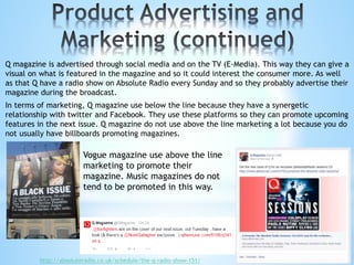 Q magazine is advertised through social media and on the TV (E-Media). This way they can give a
visual on what is featured in the magazine and so it could interest the consumer more. As well
as that Q have a radio show on Absolute Radio every Sunday and so they probably advertise their
magazine during the broadcast.
In terms of marketing, Q magazine use below the line because they have a synergetic
relationship with twitter and Facebook. They use these platforms so they can promote upcoming
features in the next issue. Q magazine do not use above the line marketing a lot because you do
not usually have billboards promoting magazines.
http://absoluteradio.co.uk/schedule/the-q-radio-show-151/
Vogue magazine use above the line
marketing to promote their
magazine. Music magazines do not
tend to be promoted in this way.
 