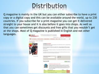 Q magazine is mainly in the UK but you can either subscribe to have a print
copy or a digital copy and this can be available around the world, up to 230
countries. If you subscribe for a print magazine you can get it delivered
straight to your house and it is also before it goes into shops. As well as
that you can sometimes get discounts and free gifts that you wouldn’t get
at the shops. Most of Q magazine is published in English and not other
languages.
 