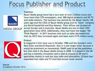 Publisher
Bauer Media group have had a turn over of over 2 billion euros and
have more than 570 newspapers, over 300 digital products and 50 TV
and radio stations. The business was started by the Bauer family 138
years ago and the CEOs of Bauer Media group and its ‘sister’ company
are David Goodchild and Paul Keenan. Their offices are located all
across Europe and in Australia. Bauer Media are now in their fifth
generation since 2010. Additionally, they now have the slogan ‘We
Think Popular’. In 2011 business area such as sales decreased but
then by 2012 they increased again and sales were 2175 million euros.
Product
Q magazine’s first issue was in October 1986 and the founders were
Mark Ellen and David Hepworth. Also it is one single letter because it
would be prominent on newsstands. EMAP used to be the publishers
but then sold it the Bauer Media Group in 2008. It is based in the UK
and has a monthly circulation and is sold at around £3.99 and it
specialises mainly in rock but also indie and alternative. Q have now
expanded into radio and TV and hold annual music awards.
Source:
Q magazine (October 2013)
http://magazines.bauermediaadvertising.com/magazines/detail/Q
 