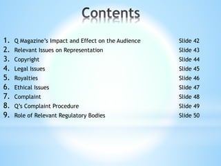 1. Q Magazine’s Impact and Effect on the Audience Slide 42
2. Relevant Issues on Representation Slide 43
3. Copyright Slide 44
4. Legal Issues Slide 45
5. Royalties Slide 46
6. Ethical Issues Slide 47
7. Complaint Slide 48
8. Q’s Complaint Procedure Slide 49
9. Role of Relevant Regulatory Bodies Slide 50
 