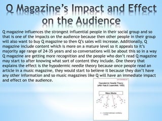 Q magazine influences the strongest influential people in their social group and so
that is one of the impacts on the audience because then other people in their group
will also want to buy Q magazine so then Q’s sales will increase. Additionally, Q
magazine include content which is more on a mature level so it appeals to it’s
majority age range of 24-35 years and so conversations will be about this so in a way
Q magazine are getting more recognition and the people who don’t read Q magazine
may start to after knowing what sort of content they include. One theory that
explains the effect is the hypodermic needle theory because once people read an
article in a music magazine, they would start to believe it because they don’t have
any other information and so music magazines like Q will have an immediate impact
and effect on the audience.
 