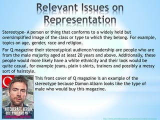 Stereotype- A person or thing that conforms to a widely held but
oversimplified image of the class or type to which they belong. For example,
topics on age, gender, race and religion.
For Q magazine their stereotypical audience/readership are people who are
from the male majority aged at least 20 years and above. Additionally, these
people would more likely have a white ethnicity and their look would be
quite casual, for example jeans, plain t-shirts, trainers and possibly a messy
sort of hairstyle.
This front cover of Q magazine is an example of the
stereotype because Damon Albarn looks like the type of
male who would buy this magazine.
http://www.oxforddictionaries.com/definition/english/stereotype
 
