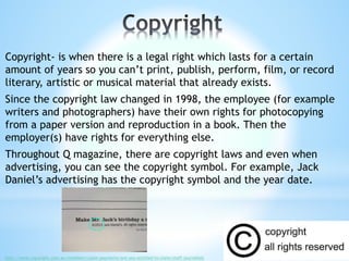 Copyright- is when there is a legal right which lasts for a certain
amount of years so you can’t print, publish, perform, film, or record
literary, artistic or musical material that already exists.
Since the copyright law changed in 1998, the employee (for example
writers and photographers) have their own rights for photocopying
from a paper version and reproduction in a book. Then the
employer(s) have rights for everything else.
Throughout Q magazine, there are copyright laws and even when
advertising, you can see the copyright symbol. For example, Jack
Daniel’s advertising has the copyright symbol and the year date.
http://www.copyright.com.au/members/claim-payments/are-you-entitled-to-claim/staff-journalists
 