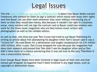 The link http://media.gn.apc.org/fl/1005grab.html is about how Bauer Media wanted
freelances who worked for them to sign a contract which would take away their rights
and that Bauer can use their work whenever they want without referencing any of
them so then they would lose money. Also because it wouldn’t be right in a business
sense, many workers will not sign the contract and so Bauer could lose workers who
work for the three music magazines who are best-known music writers and
photographers as well as the reliable editors.
As well as that, this time last year Tom Cruise had tried to sue Bauer Publishing for
writing an article about him abandoning his daughter when Tom’s lawyer said it was a
“vicious lie”. He sued Bauer for a defamation and sought compensation for £31 million
($50 million). After a year, Tom Cruise dropped the case because the magazines had
done their research and proved that Tom didn’t see his daughter often and so Tom
didn’t have much of a chance convincing that it was not true to the jury. Therefore it
was a unsuccessful lawsuit.
Even though Bauer Media have been involved in legal issues of their own and that
lawsuit got dropped; Q magazine hasn’t been involved in any legal issues, such as
copyright or defamation issues.
http://www.theguardian.com/media/2013/nov/06/tom-cruise-sues-bauer-magazines-for-50m
 