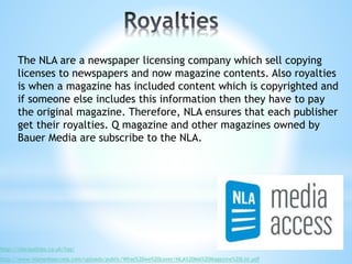 The NLA are a newspaper licensing company which sell copying
licenses to newspapers and now magazine contents. Also royalties
is when a magazine has included content which is copyrighted and
if someone else includes this information then they have to pay
the original magazine. Therefore, NLA ensures that each publisher
get their royalties. Q magazine and other magazines owned by
Bauer Media are subscribe to the NLA.
http://nlaroyalties.co.uk/faq/
http://www.nlamediaaccess.com/uploads/public/What%20we%20cover/NLA%20MA%20Magazine%20List.pdf
 